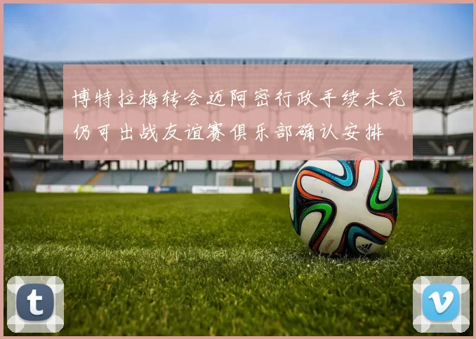 博特拉梅转会迈阿密行政手续未完仍可出战友谊赛俱乐部确认安排